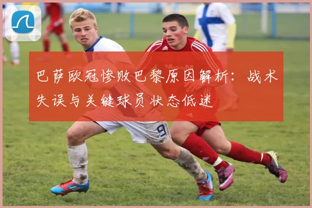 巴萨欧冠惨败巴黎原因解析：战术失误与关键球员状态低迷