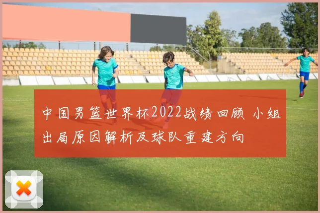 中国男篮世界杯2022战绩回顾 小组出局原因解析及球队重建方向