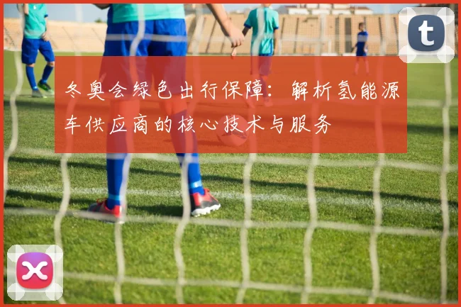 冬奥会绿色出行保障：解析氢能源车供应商的核心技术与服务