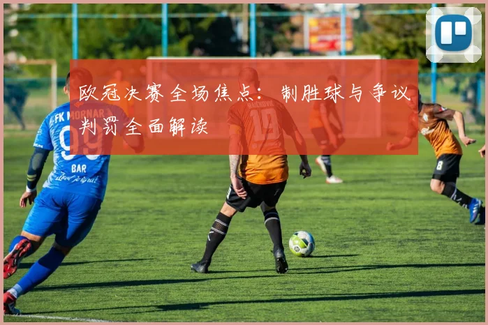 欧冠决赛全场焦点：制胜球与争议判罚全面解读