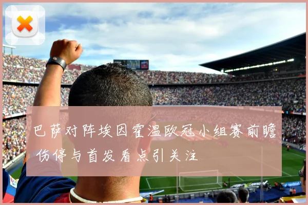 巴萨对阵埃因霍温欧冠小组赛前瞻 伤停与首发看点引关注