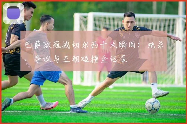 巴萨欧冠战切尔西十大瞬间：绝杀、争议与王朝碰撞全记录