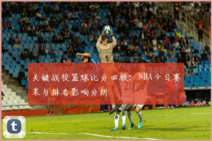 关键战役篮球比分回顾：NBA今日赛果与排名影响分析