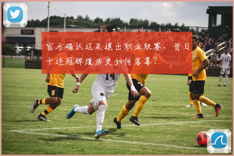 官方确认辽足退出职业联赛，昔日十连冠辉煌历史如何落幕？
