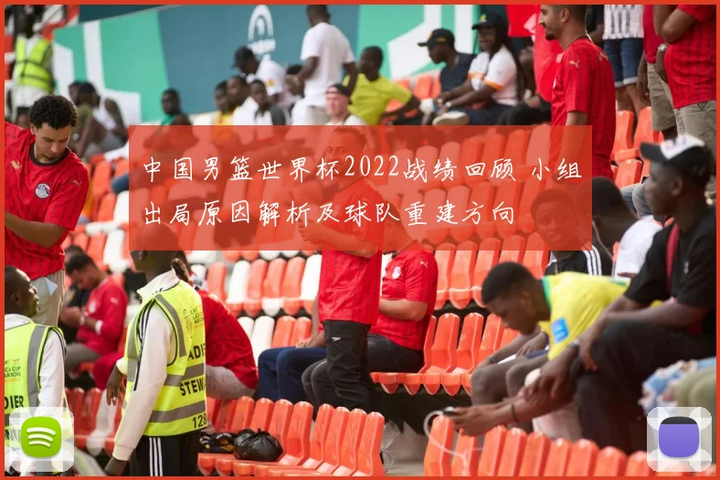 中国男篮世界杯2022战绩回顾 小组出局原因解析及球队重建方向